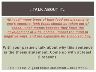 Although many types of junk food are pleasing to
one’s appetite, junk foods should be taken out of
school lunch menus because they harm the
development of kids’ bodies, impact the mind in
negative ways, and are expensive for schools to buy.
With your partner, talk about why this sentence
is the thesis statement. Come up with at least
2 reasons.
Think about: A good thesis statement… does what?
..TALK ABOUT IT..
 