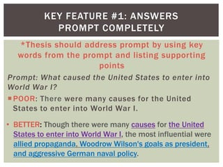 *Thesis should address prompt by using key
words from the prompt and listing supporting
points
Prompt: What caused the United States to enter into
World War I?
POOR: There were many causes for the United
States to enter into World War I.
KEY FEATURE #1: ANSWERS
PROMPT COMPLETELY
• BETTER: Though there were many causes for the United
States to enter into World War I, the most influential were
allied propaganda, Woodrow Wilson's goals as president,
and aggressive German naval policy.
 