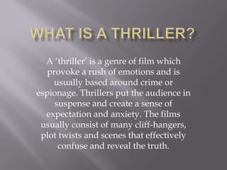 A ‘thriller’ is a genre of film which
   provoke a rush of emotions and is
    usually based around crime or
espionage. Thrillers put the audience in
     suspense and create a sense of
  expectation and anxiety. The films
 usually consist of many cliff-hangers,
 plot twists and scenes that effectively
      confuse and reveal the truth.
 