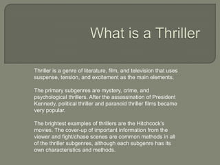 Thriller is a genre of literature, film, and television that uses
suspense, tension, and excitement as the main elements.

The primary subgenres are mystery, crime, and
psychological thrillers. After the assassination of President
Kennedy, political thriller and paranoid thriller films became
very popular.

The brightest examples of thrillers are the Hitchcock’s
movies. The cover-up of important information from the
viewer and fight/chase scenes are common methods in all
of the thriller subgenres, although each subgenre has its
own characteristics and methods.
 