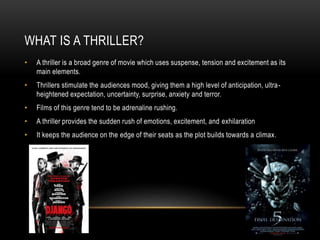 WHAT IS A THRILLER?
•

A thriller is a broad genre of movie which uses suspense, tension and excitement as its
main elements.

•

Thrillers stimulate the audiences mood, giving them a high level of anticipation, ultraheightened expectation, uncertainty, surprise, anxiety and terror.

•

Films of this genre tend to be adrenaline rushing.

•

A thriller provides the sudden rush of emotions, excitement, and exhilaration

•

It keeps the audience on the edge of their seats as the plot builds towards a climax.

 