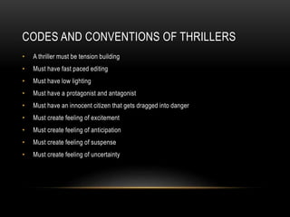 CODES AND CONVENTIONS OF THRILLERS
•

A thriller must be tension building

•

Must have fast paced editing

•

Must have low lighting

•

Must have a protagonist and antagonist

•

Must have an innocent citizen that gets dragged into danger

•

Must create feeling of excitement

•

Must create feeling of anticipation

•

Must create feeling of suspense

•

Must create feeling of uncertainty

 