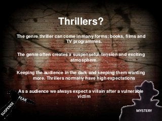 Thrillers?
The genre thriller can come in many forms; books, films and
TV programmes.

The genre often creates a suspenseful, tension and exciting
atmosphere.
Keeping the audience in the dark and keeping them wanting
more. Thrillers normally have high expectations
As a audience we always expect a villain after a vulnerable
victim
MYSTERY

 