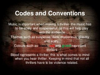 Codes and Conventions
Music is important when making a thriller- the music has
to be scary and suspenseful, as this will help play
with the audience
Themes such as suspense, dark, mysterious, gloomy
and scary.
Colours such as black, red and green represent
thrillers
Blood represents a thriller, this is what comes to mind
when you hear thriller. Keeping in mind that not all
thrillers have to be violence related.

 