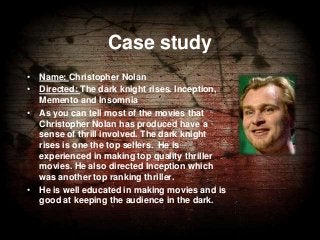 Case study
• Name: Christopher Nolan
• Directed: The dark knight rises. Inception,
Memento and Insomnia
• As you can tell most of the movies that
Christopher Nolan has produced have a
sense of thrill involved. The dark knight
rises is one the top sellers. He is
experienced in making top quality thriller
movies. He also directed Inception which
was another top ranking thriller.
• He is well educated in making movies and is
good at keeping the audience in the dark.

 
