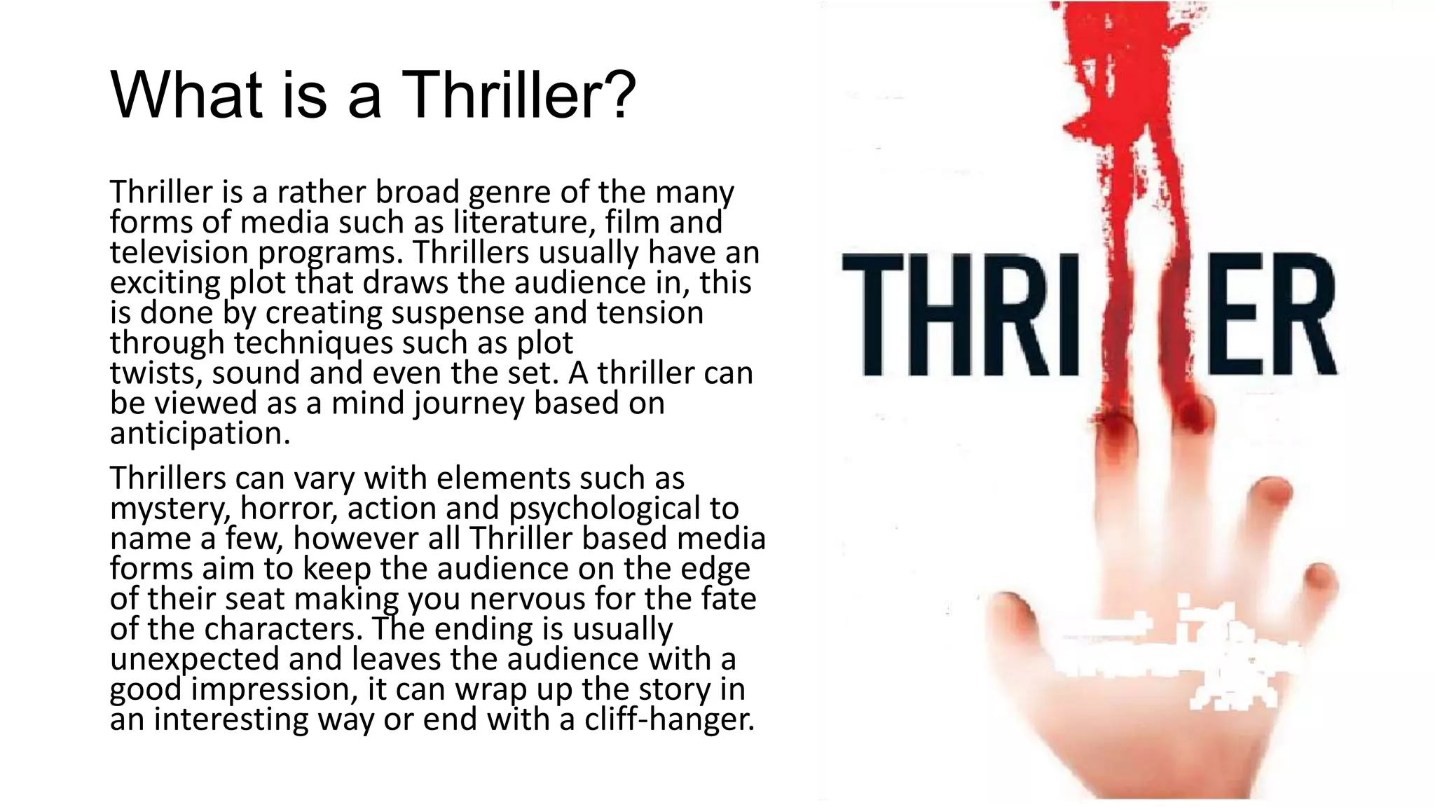 What is a Thriller?
Thriller is a rather broad genre of the many
forms of media such as literature, film and
television programs. Thrillers usually have an
exciting plot that draws the audience in, this
is done by creating suspense and tension
through techniques such as plot
twists, sound and even the set. A thriller can
be viewed as a mind journey based on
anticipation.
Thrillers can vary with elements such as
mystery, horror, action and psychological to
name a few, however all Thriller based media
forms aim to keep the audience on the edge
of their seat making you nervous for the fate
of the characters. The ending is usually
unexpected and leaves the audience with a
good impression, it can wrap up the story in
an interesting way or end with a cliff-hanger.

 