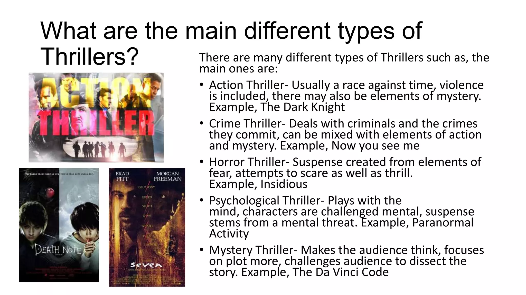 What are the main different types of
There are many different types of Thrillers such as, the
Thrillers?
main ones are:
• Action Thriller- Usually a race against time, violence
is included, there may also be elements of mystery.
Example, The Dark Knight
• Crime Thriller- Deals with criminals and the crimes
they commit, can be mixed with elements of action
and mystery. Example, Now you see me
• Horror Thriller- Suspense created from elements of
fear, attempts to scare as well as thrill.
Example, Insidious
• Psychological Thriller- Plays with the
mind, characters are challenged mental, suspense
stems from a mental threat. Example, Paranormal
Activity
• Mystery Thriller- Makes the audience think, focuses
on plot more, challenges audience to dissect the
story. Example, The Da Vinci Code

 