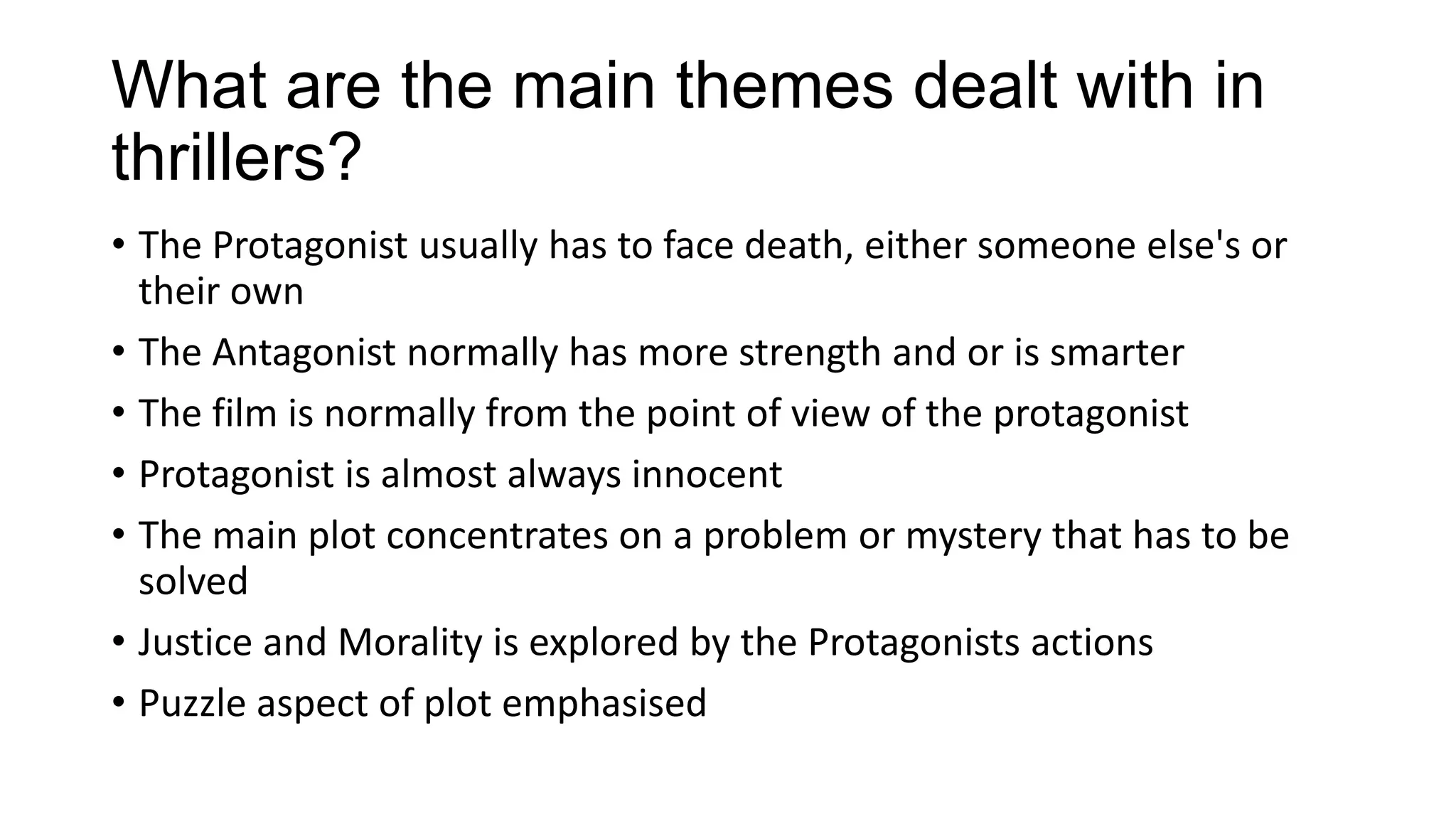 What are the main themes dealt with in
thrillers?
• The Protagonist usually has to face death, either someone else's or
their own
• The Antagonist normally has more strength and or is smarter
• The film is normally from the point of view of the protagonist
• Protagonist is almost always innocent
• The main plot concentrates on a problem or mystery that has to be
solved
• Justice and Morality is explored by the Protagonists actions
• Puzzle aspect of plot emphasised

 