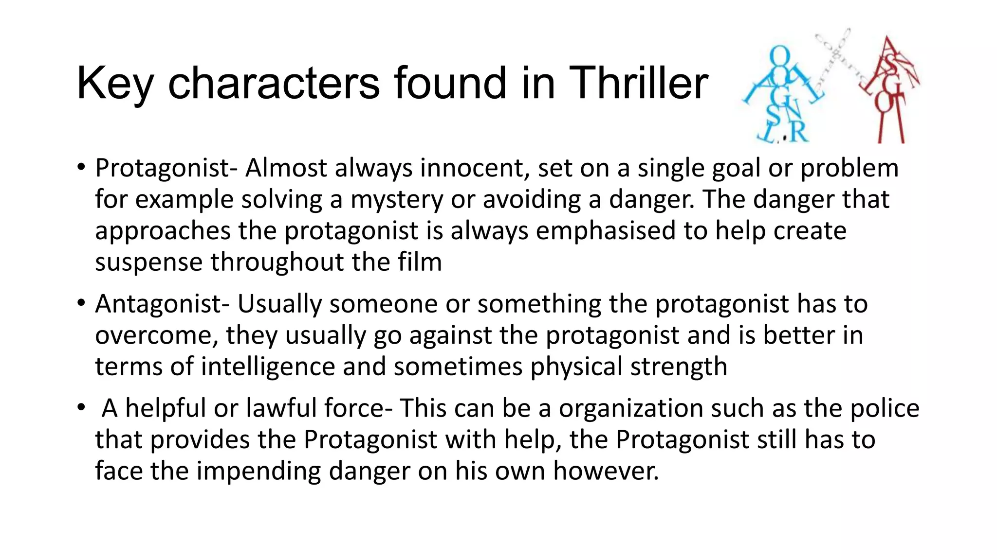 Key characters found in Thrillers
• Protagonist- Almost always innocent, set on a single goal or problem
for example solving a mystery or avoiding a danger. The danger that
approaches the protagonist is always emphasised to help create
suspense throughout the film
• Antagonist- Usually someone or something the protagonist has to
overcome, they usually go against the protagonist and is better in
terms of intelligence and sometimes physical strength
• A helpful or lawful force- This can be a organization such as the police
that provides the Protagonist with help, the Protagonist still has to
face the impending danger on his own however.

 
