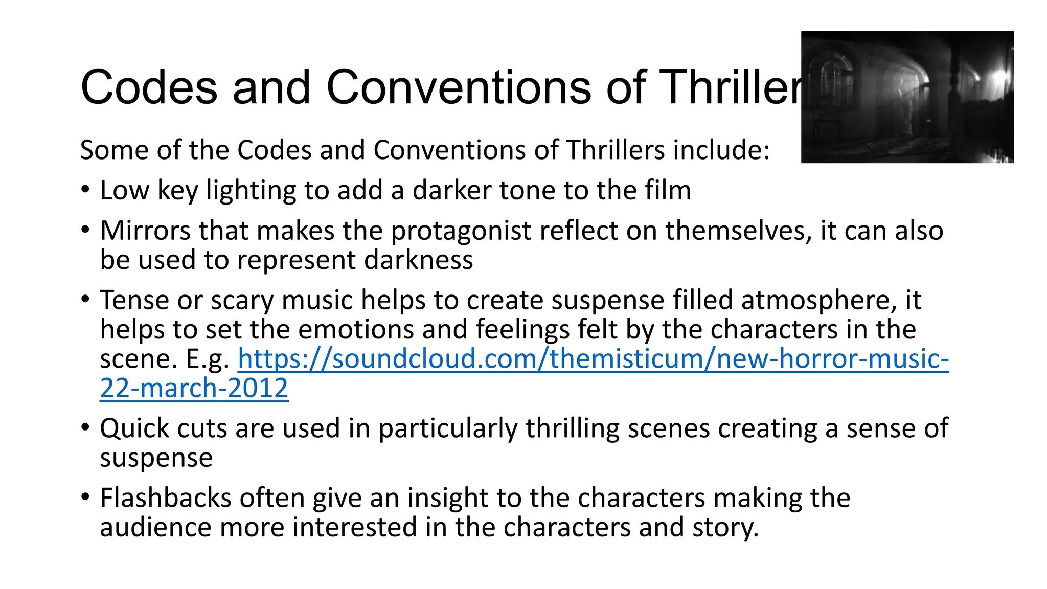 Codes and Conventions of Thrillers
Some of the Codes and Conventions of Thrillers include:
• Low key lighting to add a darker tone to the film
• Mirrors that makes the protagonist reflect on themselves, it can also
be used to represent darkness
• Tense or scary music helps to create suspense filled atmosphere, it
helps to set the emotions and feelings felt by the characters in the
scene. E.g. https://soundcloud.com/themisticum/new-horror-music22-march-2012
• Quick cuts are used in particularly thrilling scenes creating a sense of
suspense
• Flashbacks often give an insight to the characters making the
audience more interested in the characters and story.

 