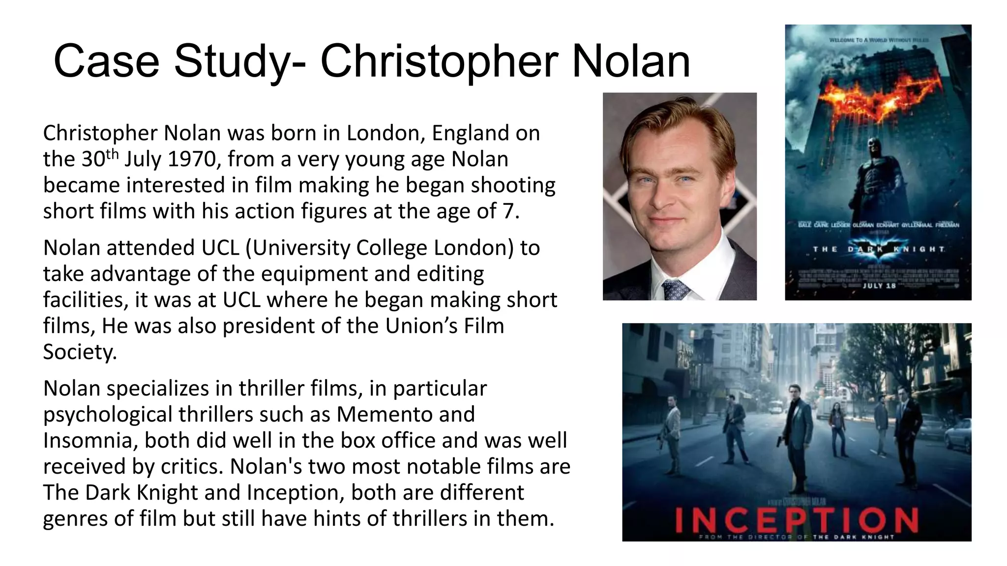 Case Study- Christopher Nolan
Christopher Nolan was born in London, England on
the 30th July 1970, from a very young age Nolan
became interested in film making he began shooting
short films with his action figures at the age of 7.
Nolan attended UCL (University College London) to
take advantage of the equipment and editing
facilities, it was at UCL where he began making short
films, He was also president of the Union’s Film
Society.
Nolan specializes in thriller films, in particular
psychological thrillers such as Memento and
Insomnia, both did well in the box office and was well
received by critics. Nolan's two most notable films are
The Dark Knight and Inception, both are different
genres of film but still have hints of thrillers in them.

 