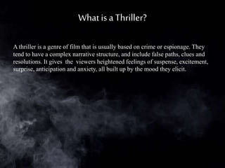 Whatis a Thriller?
A thriller is a genre of film that is usually based on crime or espionage. They
tend to have a complex narrative structure, and include false paths, clues and
resolutions. It gives the viewers heightened feelings of suspense, excitement,
surprise, anticipation and anxiety, all built up by the mood they elicit.
 