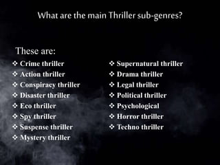 What are the main Thrillersub-genres?
 Crime thriller
 Action thriller
 Conspiracy thriller
 Disaster thriller
 Eco thriller
 Spy thriller
 Suspense thriller
 Mystery thriller
 Supernatural thriller
 Drama thriller
 Legal thriller
 Political thriller
 Psychological
 Horror thriller
 Techno thriller
These are:
 