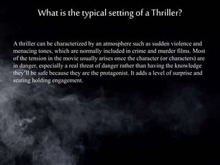 Whatis the typical setting of a Thriller?
A thriller can be characterized by an atmosphere such as sudden violence and
menacing tones, which are normally included in crime and murder films. Most
of the tension in the movie usually arises once the character (or characters) are
in danger, especially a real threat of danger rather than having the knowledge
they’ll be safe because they are the protagonist. It adds a level of surprise and
seating holding engagement.
 