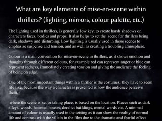 Whatare key elementsof mise-en-scene within
thrillers? (lighting,mirrors, colourpalette, etc.)
The lighting used in thrillers, is generally low key, to create harsh shadows on
characters faces, bodies and props. It also helps to set the scene for thrillers being
dark, shadowy and disturbing. Low lighting is usually used in these scenes to
emphasise suspense and tension, and as well as creating a troubling atmosphere.
Colour is a main convention for mise-en-scene in thrillers, as it shows emotion and
thoughts through different colours, for example red can represent anger or blue can
represent sadness, immediately creating tension and giving the audience the feeling
of being on edge.
One of the most important things within a thriller is the costumes, they have to seem
life like, because the way a character is presented is how the audience perceive
them.
where the scene is set or taking place, is based on the location. Places such as dark
alleys, woods, haunted houses, derelict buildings, mental wards etc. A minimal
amount of colour is usually used in the setting as it can show the reality of normal
life and contrast with the villain in the film due to the dramatic and fearful effect
 
