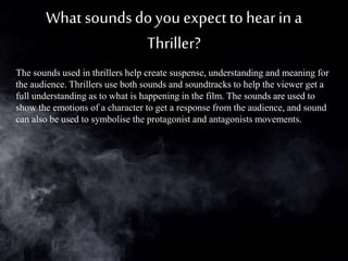 What soundsdoyou expectto hearin a
Thriller?
The sounds used in thrillers help create suspense, understanding and meaning for
the audience. Thrillers use both sounds and soundtracks to help the viewer get a
full understanding as to what is happening in the film. The sounds are used to
show the emotions of a character to get a response from the audience, and sound
can also be used to symbolise the protagonist and antagonists movements.
 
