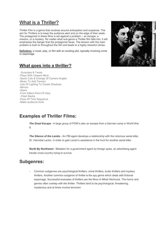 What is a Thriller?
Thriller Film is a genre that revolves around anticipation and suspense. The
aim for Thrillers is to keep the audience alert and on the edge of their seats.
The protagonist in these films is set against a problem – an escape, a
mission, or a mystery. No matter what sub-genre a Thriller film falls into, it will
emphasize the danger that the protagonist faces. The tension with the main
problem is built on throughout the film and leads to a highly stressful climax.
Definition: a novel, play, or film with an exciting plot, typically involving crime
or espionage.
What goes into a thriller?
-Surprises & Twists
-Plays With Viewers Mind
-Quick Cuts & Change Of Camera Angles
-Music To Add Tension
-Use Of Lighting To Create Shadows
-Mirrors
-Stairs
-From Killers Point Of View
-Flash Backs
-Pass Of Time Sequence
-Make audience think
Examples of Thriller Films:
The Great Escape - A large group of POW’s plan an escape from a German camp in World War
II.
The Silence of the Lambs - An FBI agent develops a relationship with the notorious serial killer,
Dr. Hannibal Lector, in order to gain Lector’s assistance in the hunt for another serial killer.
North By Northwest - Mistaken for a government agent by foreign spies, an advertising agent
travels cross-country trying to survive.
Subgenres:
- Common subgenres are psychological thrillers, crime thrillers, erotic thrillers and mystery
thrillers. Another common subgenre of thriller is the spy genre which deals with fictional
espionage. Successful examples of thrillers are the films of Alfred Hitchcock. The horror and
genres often overlap with the thriller. Thrillers tend to be psychological, threatening,
mysterious and at times involve terrorism
 