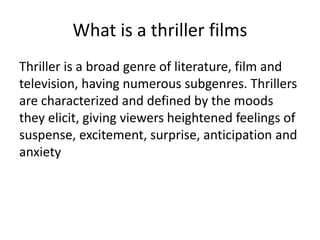 What is a thriller films
Thriller is a broad genre of literature, film and
television, having numerous subgenres. Thrillers
are characterized and defined by the moods
they elicit, giving viewers heightened feelings of
suspense, excitement, surprise, anticipation and
anxiety
 
