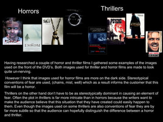 Horrors Thrillers Having researched a couple of horror and thriller films I gathered some examples of the images used on the front of the DVD’s. Both images used for thriller and horror films are made to look quite un-nerving.  However I think that images used for horror films are more on the dark side. Stereotypical conventions of fear are used, (chains, mist, well) which as a result informs the customer that this film will be a horror.  Thrillers on the other hand don’t have to be as stereotypically dominant in causing an element of fear. Often the plot in thrillers is far more intricate than in horrors because the writers want to make the audience believe that this situation that they have created could easily happen to them. Even though the images used on some thrillers are also conventions of fear they are by far more subtle so that the audience can hopefully distinguish the difference between a horror and thriller.  
