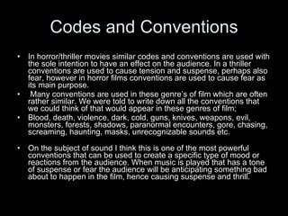 Codes and Conventions In horror/thriller movies similar codes and conventions are used with the sole intention to have an effect on the audience. In a thriller conventions are used to cause tension and suspense, perhaps also fear, however in horror films conventions are used to cause fear as its main purpose.  Many conventions are used in these genre’s of film which are often rather similar. We were told to write down all the conventions that we could think of that would appear in these genres of film; Blood, death, violence, dark, cold, guns, knives, weapons, evil, monsters, forests, shadows, paranormal encounters, gore, chasing, screaming, haunting, masks, unrecognizable sounds etc. On the subject of sound I think this is one of the most powerful conventions that can be used to create a specific type of mood or reactions from the audience. When music is played that has a tone of suspense or fear the audience will be anticipating something bad about to happen in the film, hence causing suspense and thrill.  