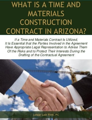 What Is a Time and Materials Construction Contract in Arizona? www.lotzar.com 1 
WHAT IS A TIME AND MATERIALS CONSTRUCTION CONTRACT IN ARIZONA? 
If a Time and Materials Contract Is Utilized, 
It Is Essential that the Parties Involved in the Agreement Have Appropriate Legal Representation to Advise Them 
Of the Risks and to Protect Their Interests During the 
Drafting of the Contractual Agreement 
Lotzar Law Firm, PC  