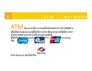 G1	
 	
   	
   A T M	
   N E T W O R K	
ATM	
  Network	
  คือ การรวมตัวกันของธนาคารพาณิชย์ต่าง
เพื่อให้ความสะดวกแก่ผู้ใช้บริการ ATM	
  ซึ่งจะสามารถใช้บัตร ATM	
  
ทําธุรกรรมต่างธนาคาร หรือ ต่างประเทศได้ 	
ผู้ให้บริการ ATM	
  Network	
  หรือที่เรียกว่า Interbank	
  Networking	
  	
เช่น 	
ATM	
  Network	
  ของไทย คือ 	
 
