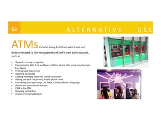 G1	
 	
   	
   A L T E R N A T I V E	
   U S E	
  	
ATMs	
  include	
  many	
  func@ons	
  which	
  are	
  not	
  
directly	
  related	
  to	
  the	
  management	
  of	
  one's	
  own	
  bank	
  account,	
  
such	
  as:	
  
  Deposit	
  currency	
  recogni@on	
  
  	
  Paying	
  rou@ne	
  bills,	
  fees,	
  and	
  taxes	
  (u@li@es,	
  phone	
  bills,	
  social	
  security,	
  legal	
  
fees,	
  taxes)	
  
  	
  Prin@ng	
  bank	
  statements	
  
  	
  Upda@ng	
  passbooks	
  
  	
  Loading	
  monetary	
  value	
  into	
  stored	
  value	
  cards	
  
  	
  Adding	
  pre-­‐paid	
  cell	
  phone	
  /	
  mobile	
  phone	
  credit.	
  
  	
  Purchasing	
  (Postage	
  stamps,	
  Air	
  @cket,	
  Concert,	
  Movie	
  ,Shopping)	
  	
  
  	
  Games	
  and	
  promo@onal	
  features	
  
  	
  CRM	
  at	
  the	
  ATM	
  
  	
  Dona@ng	
  to	
  chari@es	
  
  	
  Cheque	
  Processing	
  Module	
  
 
