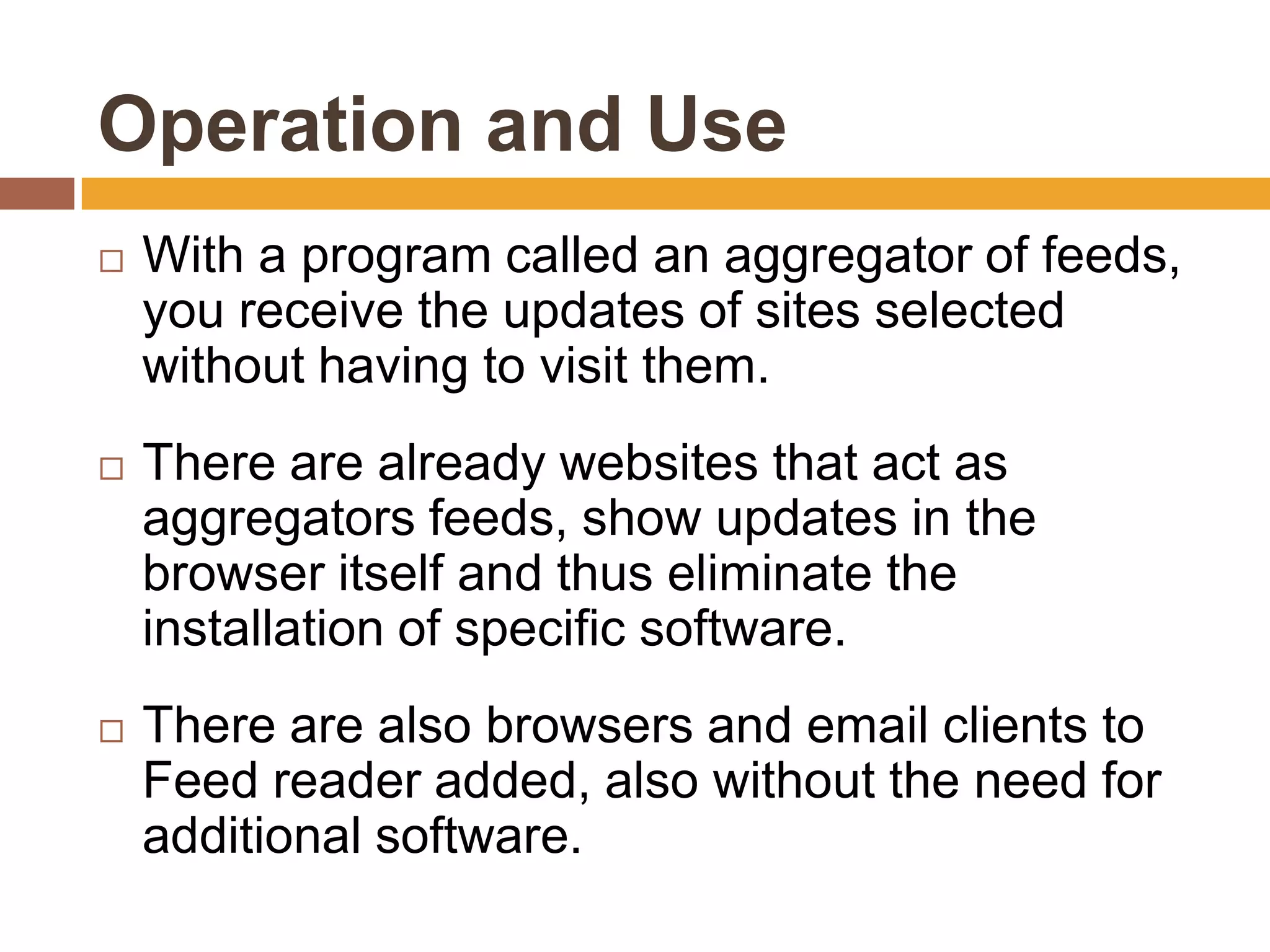 Operation and Use
   With a program called an aggregator of feeds,
    you receive the updates of sites selected
    without having to visit them.
   There are already websites that act as
    aggregators feeds, show updates in the
    browser itself and thus eliminate the
    installation of specific software.
   There are also browsers and email clients to
    Feed reader added, also without the need for
    additional software.
 