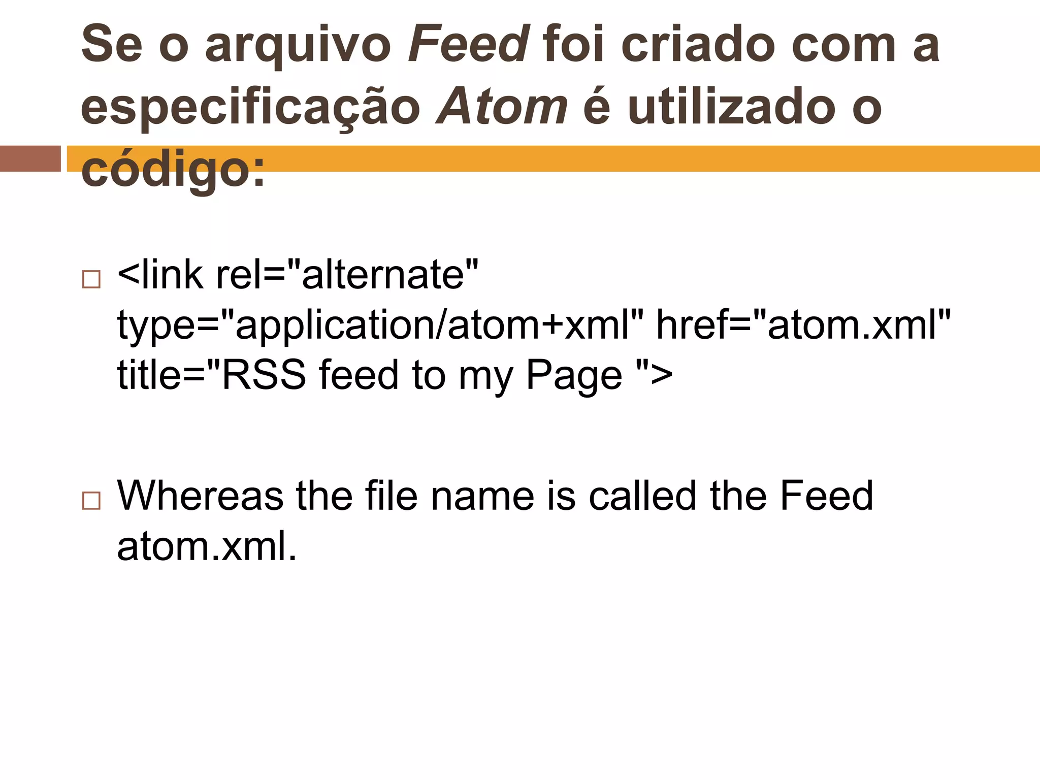 Se o arquivo Feed foi criado com a
especificação Atom é utilizado o
código:
   <link rel="alternate"
    type="application/atom+xml" href="atom.xml"
    title="RSS feed to my Page ">

   Whereas the file name is called the Feed
    atom.xml.
 