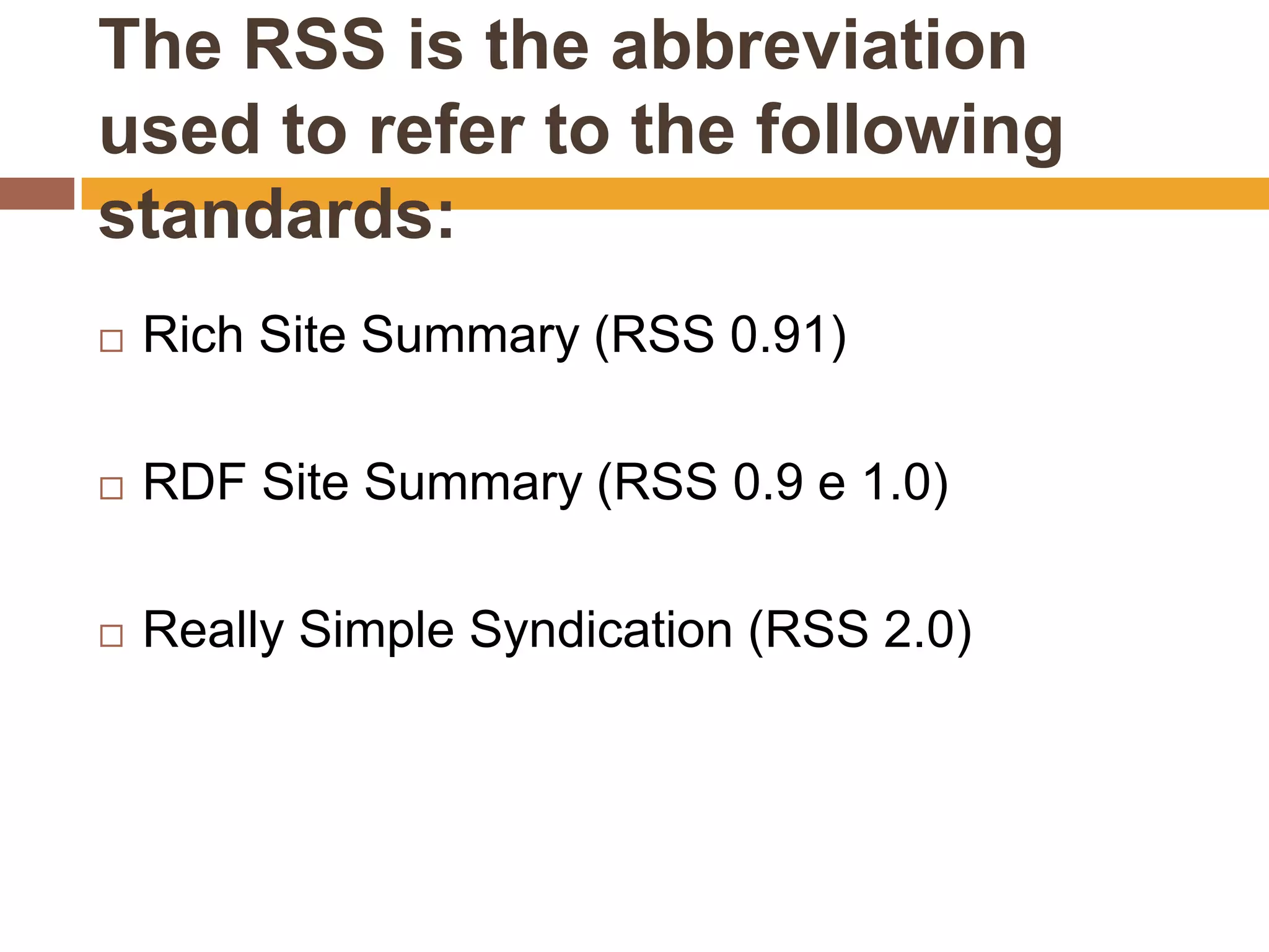 The RSS is the abbreviation
used to refer to the following
standards:
   Rich Site Summary (RSS 0.91)

   RDF Site Summary (RSS 0.9 e 1.0)

   Really Simple Syndication (RSS 2.0)
 