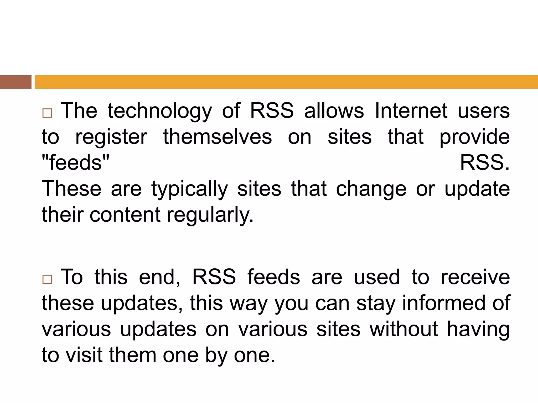 The technology of RSS allows Internet users
to register themselves on sites that provide
"feeds"                                   RSS.
These are typically sites that change or update
their content regularly.

 To this end, RSS feeds are used to receive
these updates, this way you can stay informed of
various updates on various sites without having
to visit them one by one.
 
