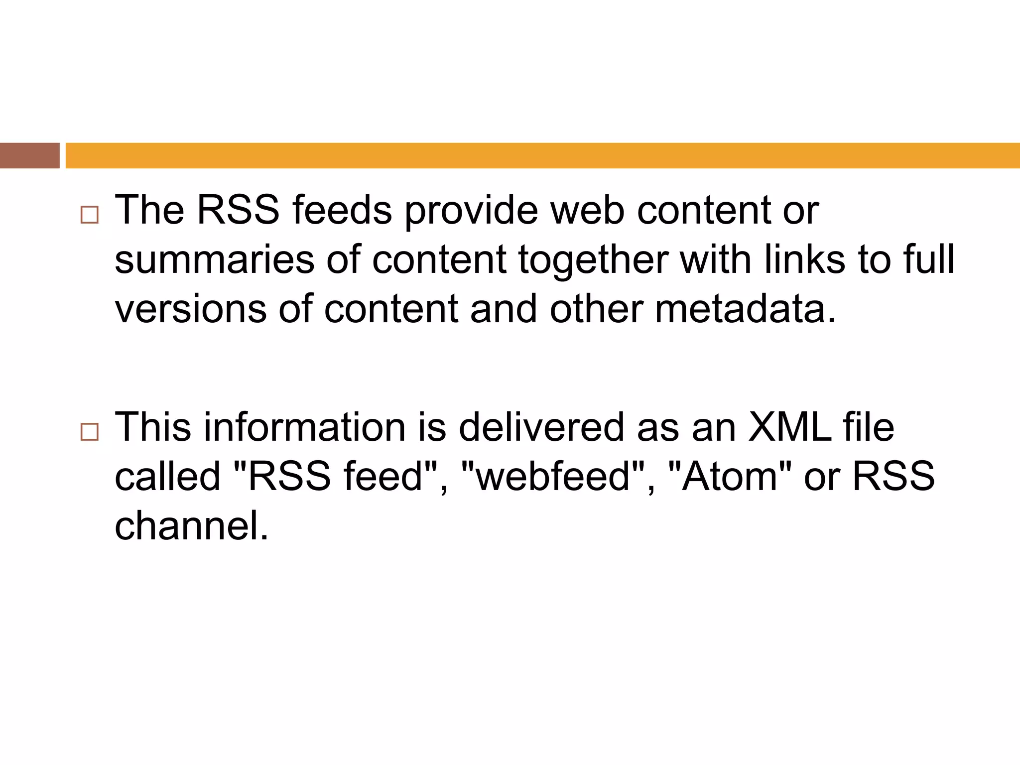    The RSS feeds provide web content or
    summaries of content together with links to full
    versions of content and other metadata.

   This information is delivered as an XML file
    called "RSS feed", "webfeed", "Atom" or RSS
    channel.
 