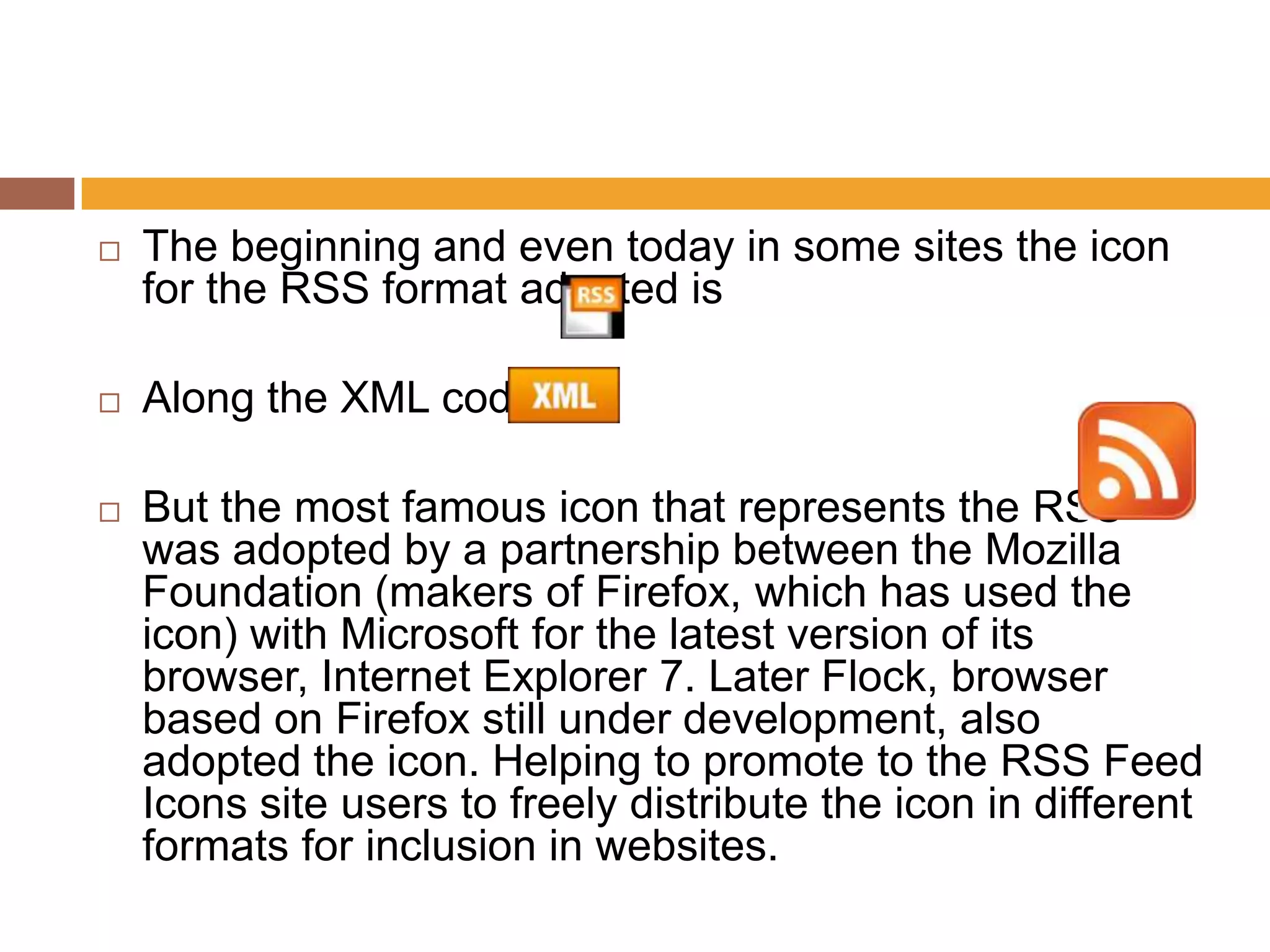    The beginning and even today in some sites the icon
    for the RSS format adopted is

   Along the XML code.

   But the most famous icon that represents the RSS
    was adopted by a partnership between the Mozilla
    Foundation (makers of Firefox, which has used the
    icon) with Microsoft for the latest version of its
    browser, Internet Explorer 7. Later Flock, browser
    based on Firefox still under development, also
    adopted the icon. Helping to promote to the RSS Feed
    Icons site users to freely distribute the icon in different
    formats for inclusion in websites.
 