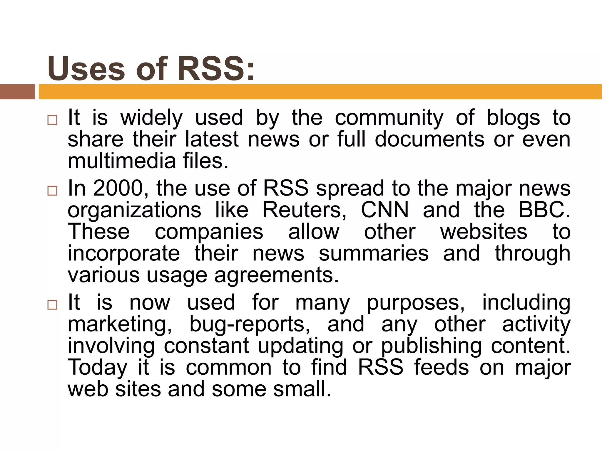 Uses of RSS:
   It is widely used by the community of blogs to
    share their latest news or full documents or even
    multimedia files.
   In 2000, the use of RSS spread to the major news
    organizations like Reuters, CNN and the BBC.
    These companies allow other websites to
    incorporate their news summaries and through
    various usage agreements.
   It is now used for many purposes, including
    marketing, bug-reports, and any other activity
    involving constant updating or publishing content.
    Today it is common to find RSS feeds on major
    web sites and some small.
 