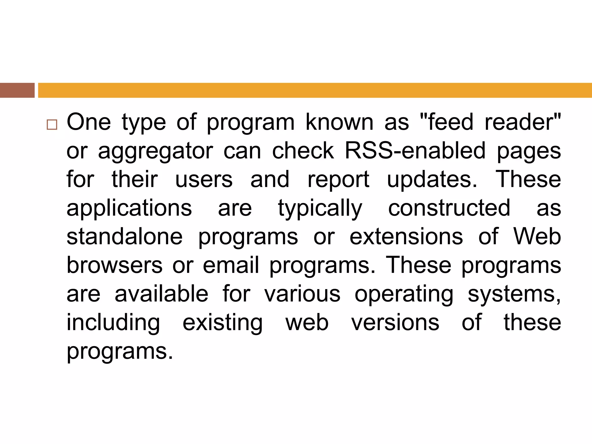    One type of program known as "feed reader"
    or aggregator can check RSS-enabled pages
    for their users and report updates. These
    applications are typically constructed as
    standalone programs or extensions of Web
    browsers or email programs. These programs
    are available for various operating systems,
    including existing web versions of these
    programs.
 