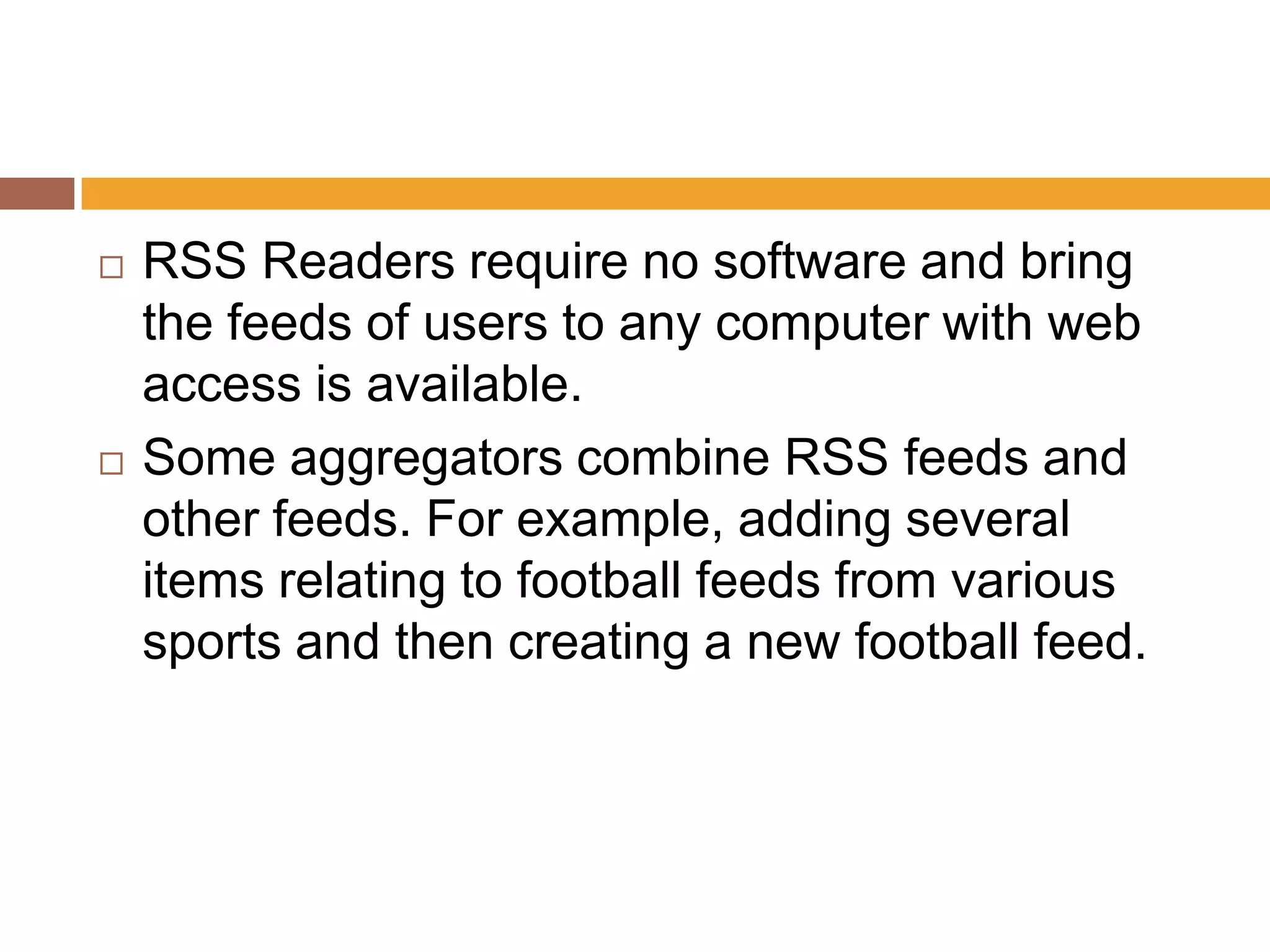    RSS Readers require no software and bring
    the feeds of users to any computer with web
    access is available.
   Some aggregators combine RSS feeds and
    other feeds. For example, adding several
    items relating to football feeds from various
    sports and then creating a new football feed.
 
