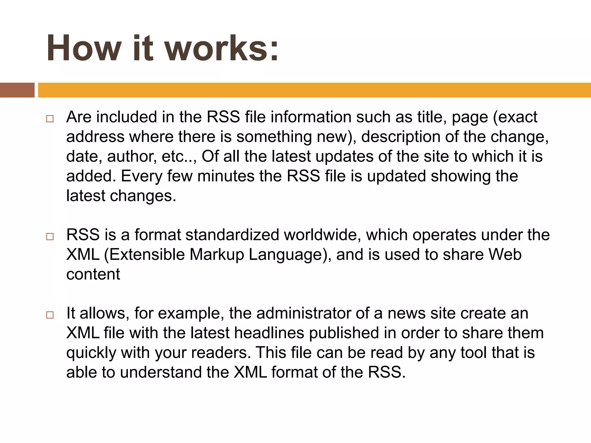 How it works:
   Are included in the RSS file information such as title, page (exact
    address where there is something new), description of the change,
    date, author, etc.., Of all the latest updates of the site to which it is
    added. Every few minutes the RSS file is updated showing the
    latest changes.

   RSS is a format standardized worldwide, which operates under the
    XML (Extensible Markup Language), and is used to share Web
    content

   It allows, for example, the administrator of a news site create an
    XML file with the latest headlines published in order to share them
    quickly with your readers. This file can be read by any tool that is
    able to understand the XML format of the RSS.
 
