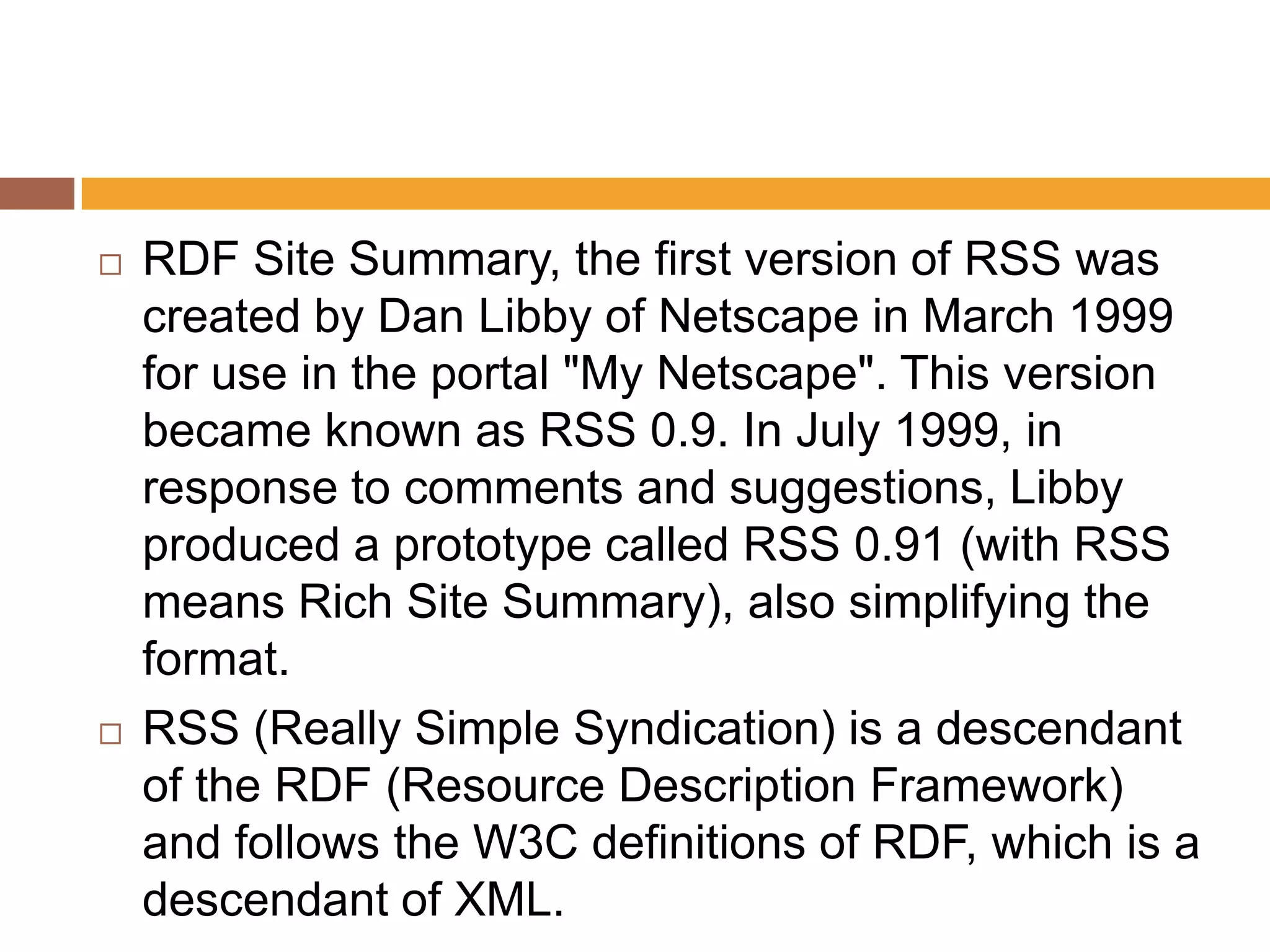    RDF Site Summary, the first version of RSS was
    created by Dan Libby of Netscape in March 1999
    for use in the portal "My Netscape". This version
    became known as RSS 0.9. In July 1999, in
    response to comments and suggestions, Libby
    produced a prototype called RSS 0.91 (with RSS
    means Rich Site Summary), also simplifying the
    format.
   RSS (Really Simple Syndication) is a descendant
    of the RDF (Resource Description Framework)
    and follows the W3C definitions of RDF, which is a
    descendant of XML.
 