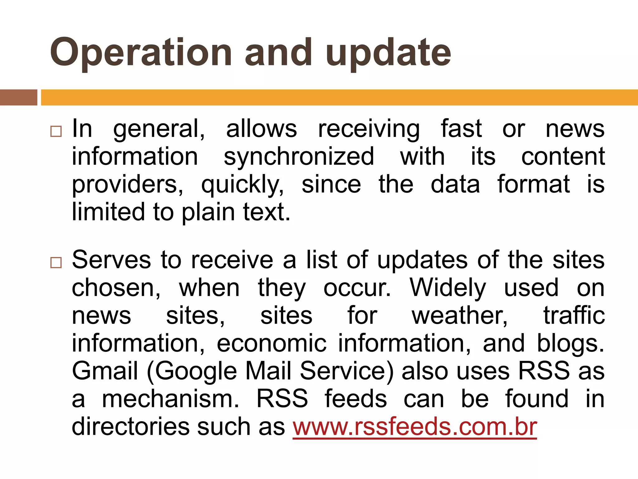 Operation and update
   In general, allows receiving fast or news
    information synchronized with its content
    providers, quickly, since the data format is
    limited to plain text.
   Serves to receive a list of updates of the sites
    chosen, when they occur. Widely used on
    news sites, sites for weather, traffic
    information, economic information, and blogs.
    Gmail (Google Mail Service) also uses RSS as
    a mechanism. RSS feeds can be found in
    directories such as www.rssfeeds.com.br
 