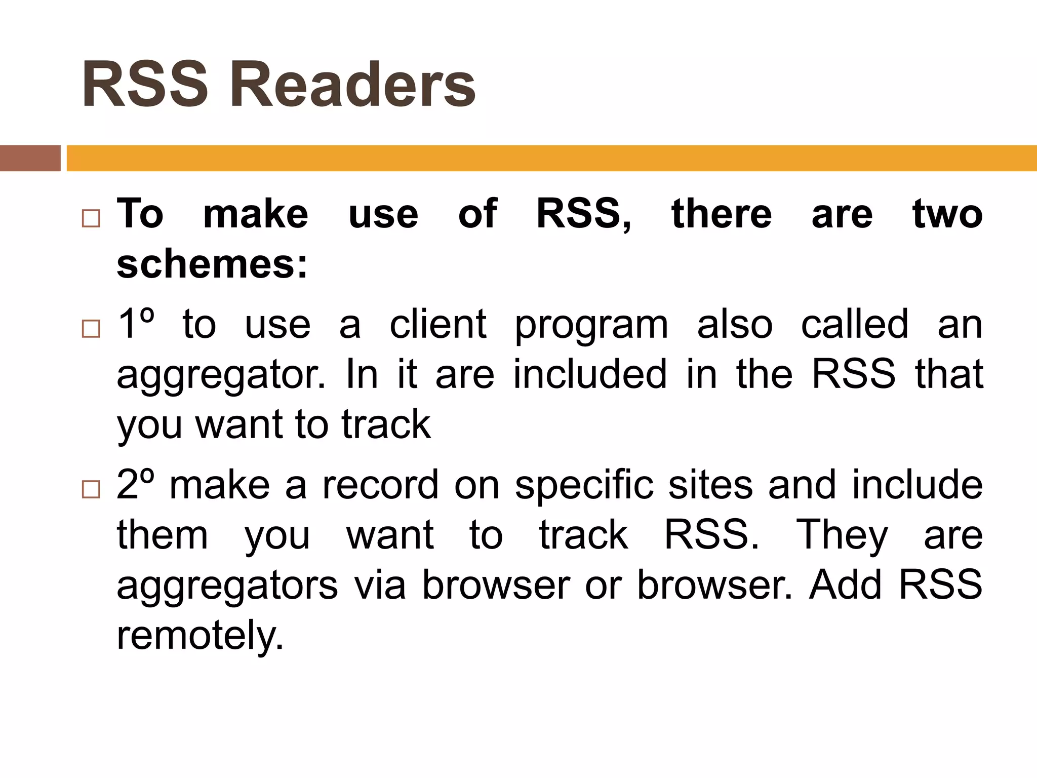 RSS Readers
   To make use of RSS, there are two
    schemes:
   1º to use a client program also called an
    aggregator. In it are included in the RSS that
    you want to track
   2º make a record on specific sites and include
    them you want to track RSS. They are
    aggregators via browser or browser. Add RSS
    remotely.
 