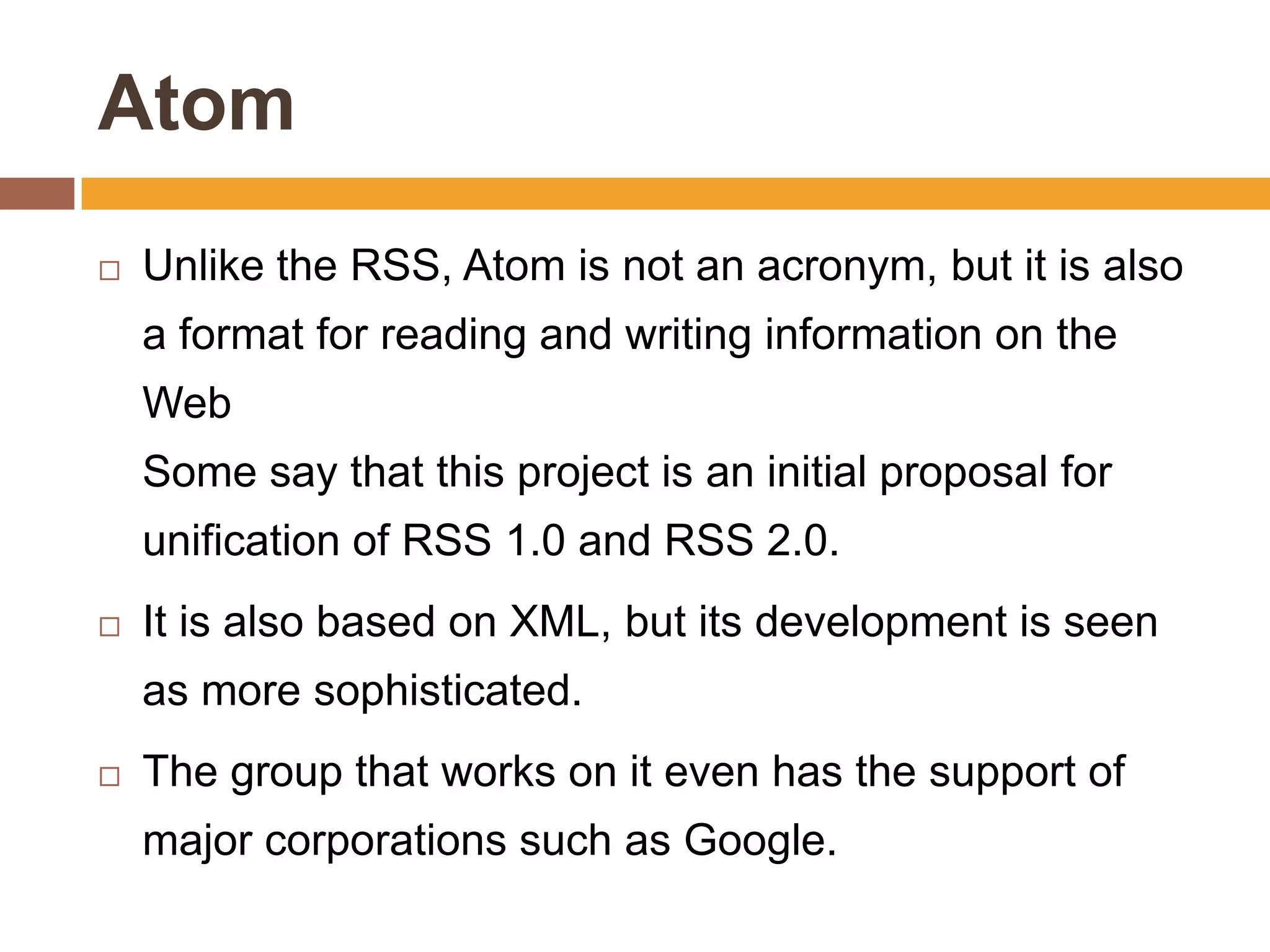 Atom
   Unlike the RSS, Atom is not an acronym, but it is also
    a format for reading and writing information on the
    Web
    Some say that this project is an initial proposal for
    unification of RSS 1.0 and RSS 2.0.
   It is also based on XML, but its development is seen
    as more sophisticated.
   The group that works on it even has the support of
    major corporations such as Google.
 