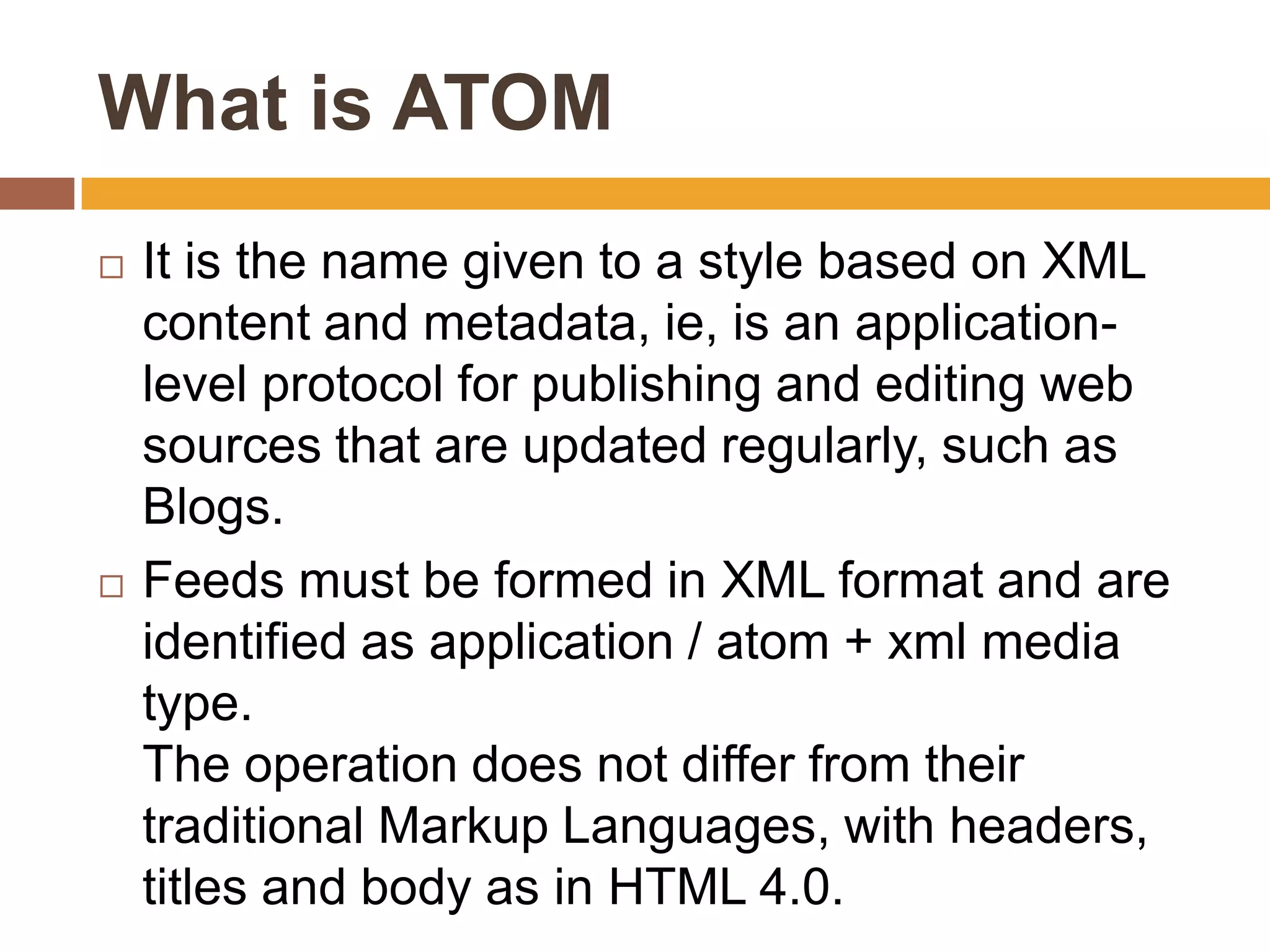 What is ATOM
   It is the name given to a style based on XML
    content and metadata, ie, is an application-
    level protocol for publishing and editing web
    sources that are updated regularly, such as
    Blogs.
   Feeds must be formed in XML format and are
    identified as application / atom + xml media
    type.
    The operation does not differ from their
    traditional Markup Languages​​, with headers,
    titles and body as in HTML 4.0.
 