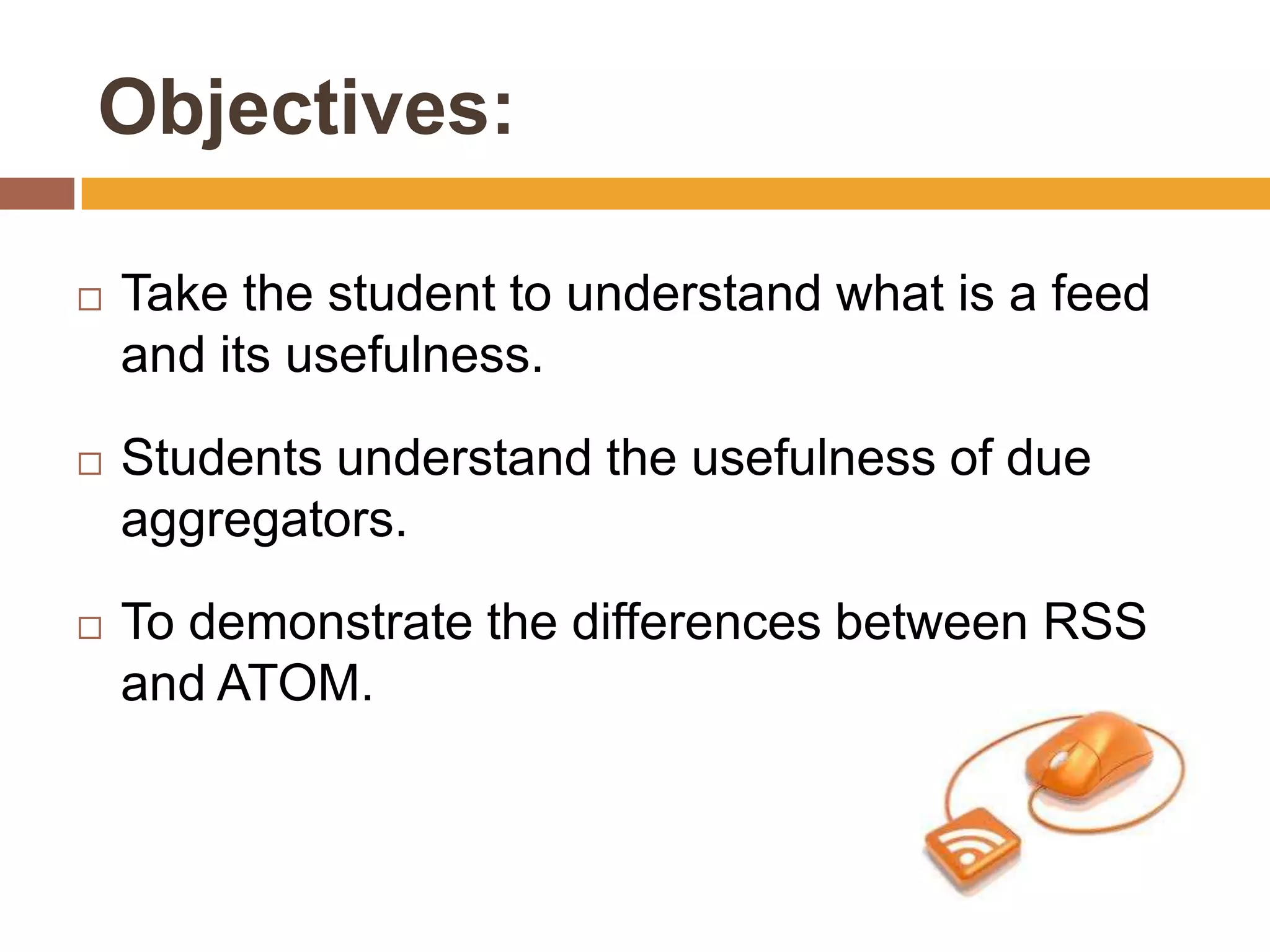 Objectives:

   Take the student to understand what is a feed
    and its usefulness.

   Students understand the usefulness of due
    aggregators.

   To demonstrate the differences between RSS
    and ATOM.
 