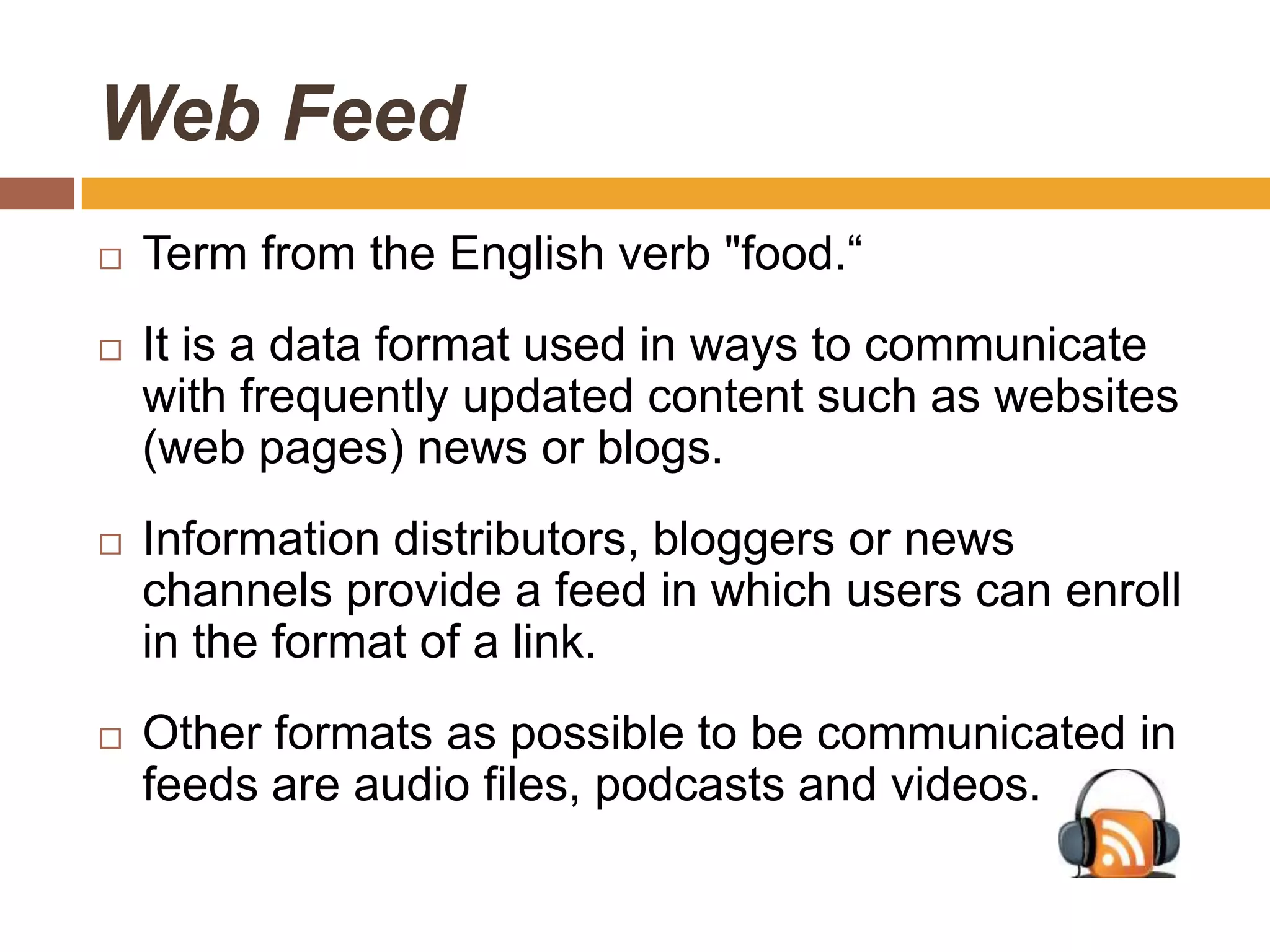 Web Feed
   Term from the English verb "food.“
   It is a data format used in ways to communicate
    with frequently updated content such as websites
    (web pages) news or blogs.
   Information distributors, bloggers or news
    channels provide a feed in which users can enroll
    in the format of a link.
   Other formats as possible to be communicated in
    feeds are audio files, podcasts and videos.
 