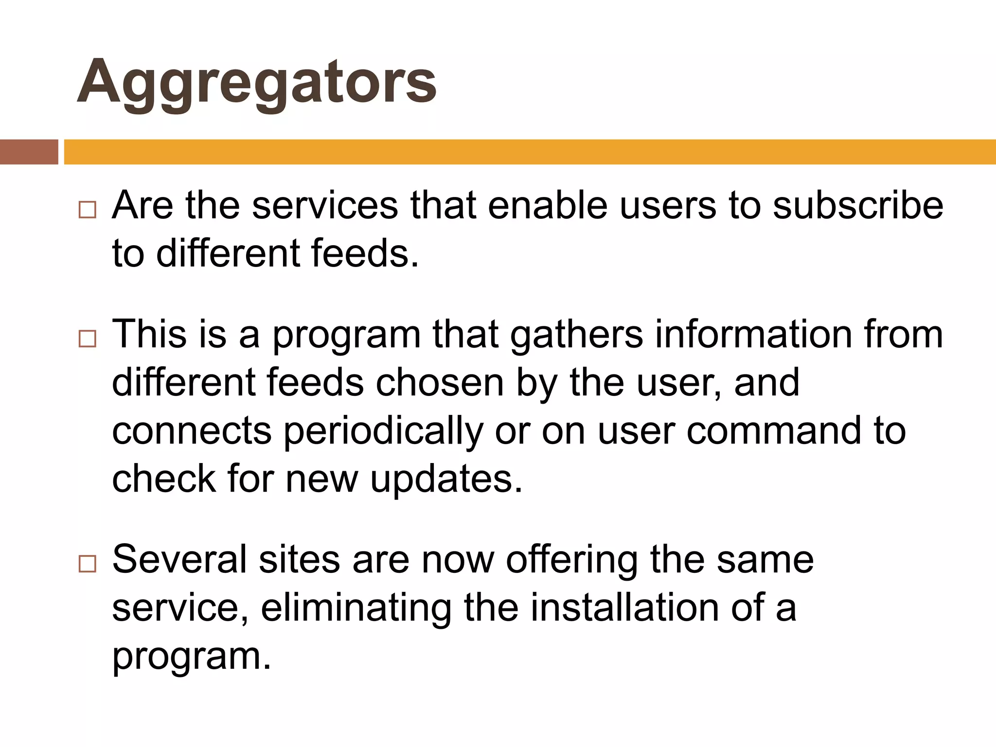 Aggregators
   Are the services that enable users to subscribe
    to different feeds.

   This is a program that gathers information from
    different feeds chosen by the user, and
    connects periodically or on user command to
    check for new updates.

   Several sites are now offering the same
    service, eliminating the installation of a
    program.
 