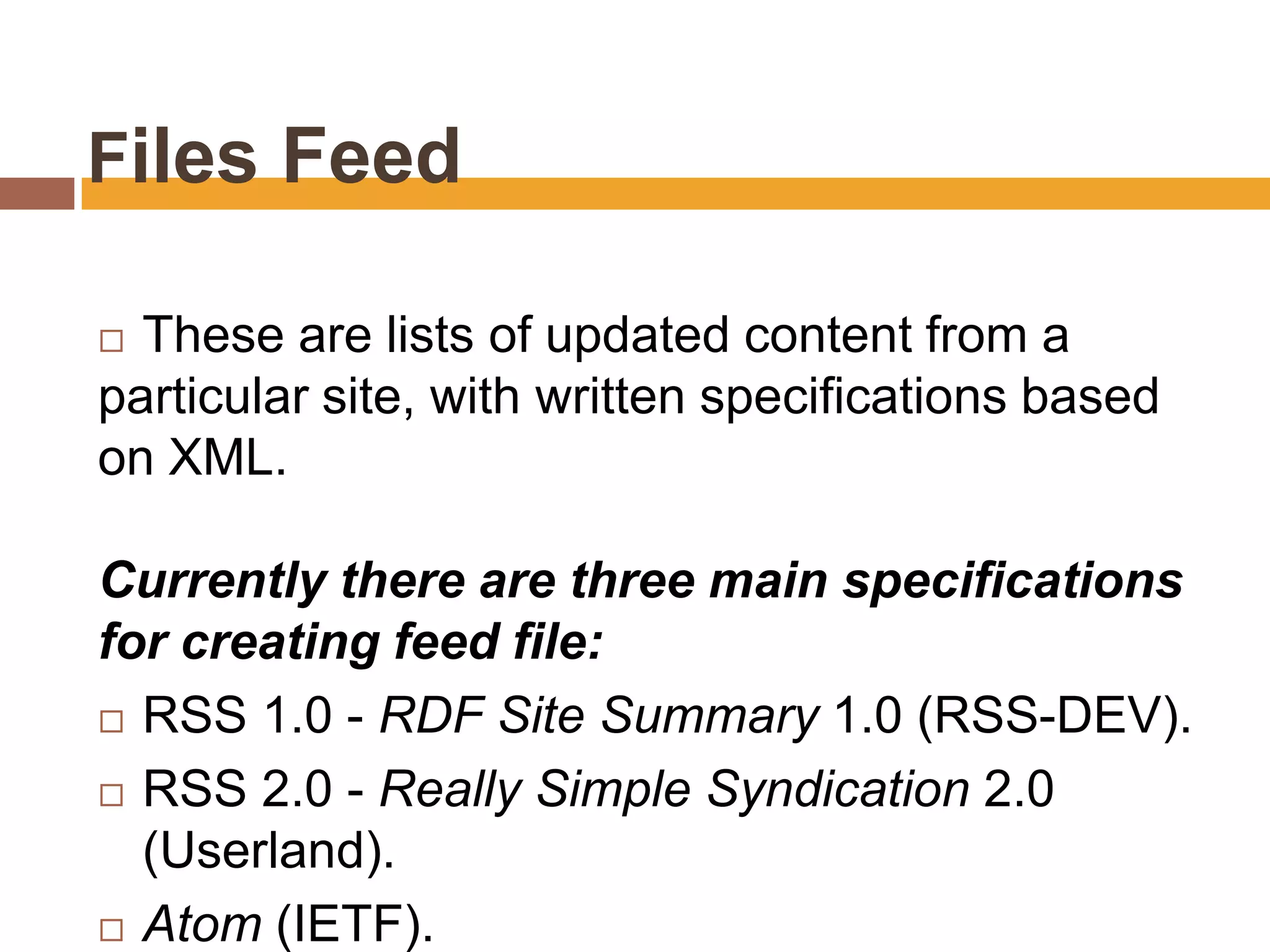 Files Feed

 These are lists of updated content from a
particular site, with written specifications based
on XML.

Currently there are three main specifications
for creating feed file:
 RSS 1.0 - RDF Site Summary 1.0 (RSS-DEV).

 RSS 2.0 - Really Simple Syndication 2.0
  (Userland).
 Atom (IETF).
 