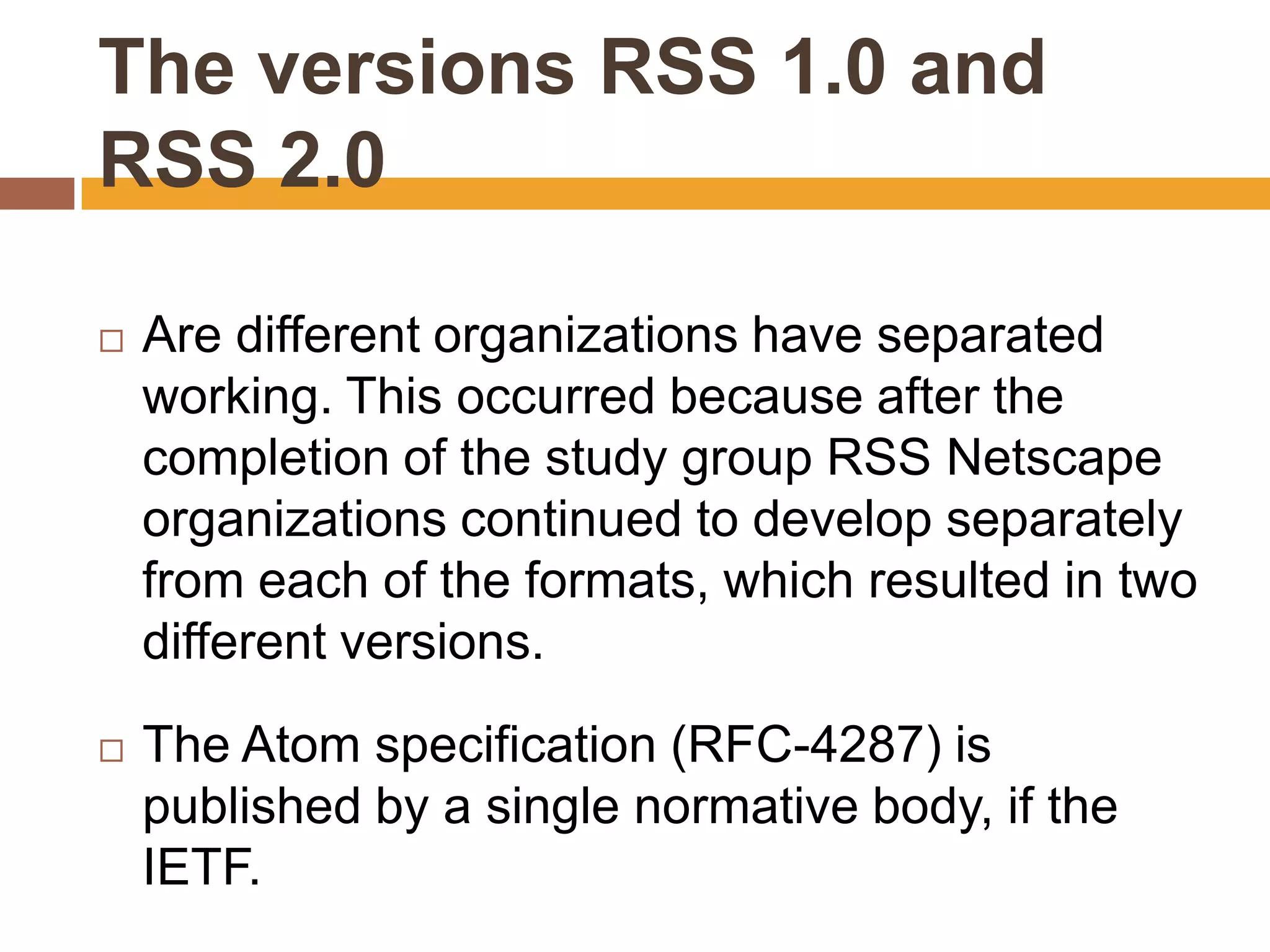 The versions RSS 1.0 and
RSS 2.0

   Are different organizations have separated
    working. This occurred because after the
    completion of the study group RSS Netscape
    organizations continued to develop separately
    from each of the formats, which resulted in two
    different versions.

   The Atom specification (RFC-4287) is
    published by a single normative body, if the
    IETF.
 