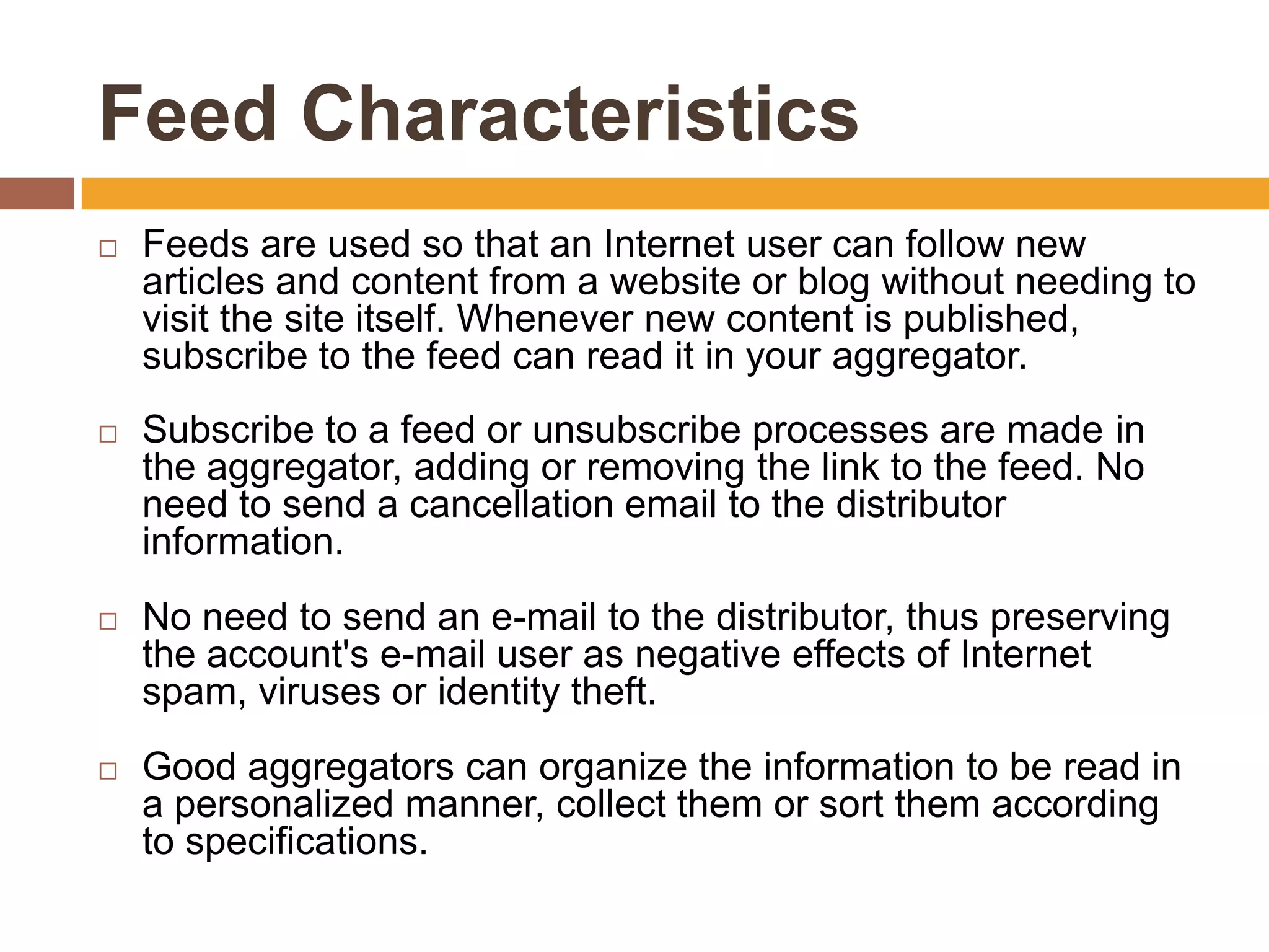Feed Characteristics
   Feeds are used so that an Internet user can follow new
    articles and content from a website or blog without needing to
    visit the site itself. Whenever new content is published,
    subscribe to the feed can read it in your aggregator.
   Subscribe to a feed or unsubscribe processes are made ​in
    the aggregator, adding or removing the link to the feed. No
    need to send a cancellation email to the distributor
    information.
   No need to send an e-mail to the distributor, thus preserving
    the account's e-mail user as negative effects of Internet
    spam, viruses or identity theft.
   Good aggregators can organize the information to be read in
    a personalized manner, collect them or sort them according
    to specifications.
 