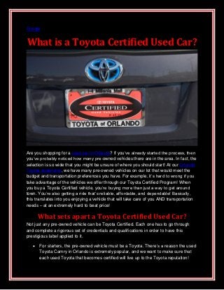 Google


What is a Toyota Certified Used Car?




Are you shopping for a used car in Orlando? If you’ve already started the process, then
you’ve probably noticed how many pre-owned vehicles there are in the area. In fact, the
selection is so wide that you might be unsure of where you should start! At our Orlando
Toyota dealership, we have many pre-owned vehicles on our lot that would meet the
budget and transportation preferences you have. For example, it’s hard to wrong if you
take advantage of the vehicles we offer through our Toyota Certified Program! When
you buy a Toyota Certified vehicle, you’re buying more than just a way to get around
town. You’re also getting a ride that’s reliable, affordable, and dependable! Basically,
this translates into you enjoying a vehicle that will take care of you AND transportation
needs – at an extremely hard to beat price!

       What sets apart a Toyota Certified Used Car?
Not just any pre-owned vehicle can be Toyota Certified. Each one has to go through
and complete a rigorous set of credentials and qualifications in order to have this
prestigious label applied to it.

      For starters, the pre-owned vehicle must be a Toyota. There’s a reason the used
       Toyota Camry in Orlando is extremely popular, and we want to make sure that
       each used Toyota that becomes certified will live up to the Toyota reputation!
 