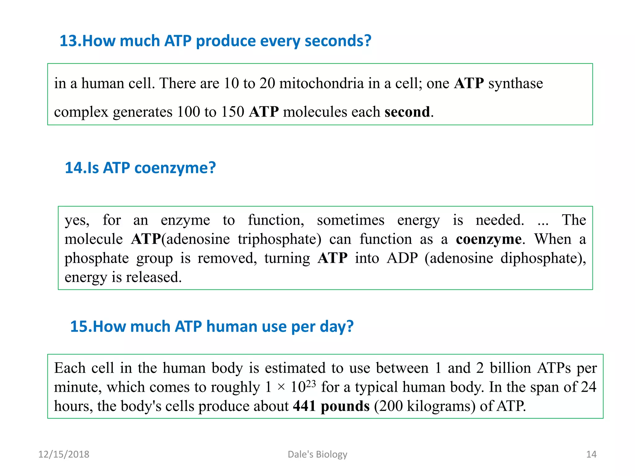 12/15/2018 Dale's Biology 14
in a human cell. There are 10 to 20 mitochondria in a cell; one ATP synthase
complex generates 100 to 150 ATP molecules each second.
13.How much ATP produce every seconds?
yes, for an enzyme to function, sometimes energy is needed. ... The
molecule ATP(adenosine triphosphate) can function as a coenzyme. When a
phosphate group is removed, turning ATP into ADP (adenosine diphosphate),
energy is released.
14.Is ATP coenzyme?
Each cell in the human body is estimated to use between 1 and 2 billion ATPs per
minute, which comes to roughly 1 × 1023 for a typical human body. In the span of 24
hours, the body's cells produce about 441 pounds (200 kilograms) of ATP.
15.How much ATP human use per day?
 